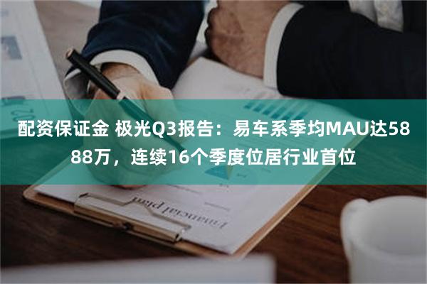 配资保证金 极光Q3报告：易车系季均MAU达5888万，连续16个季度位居行业首位