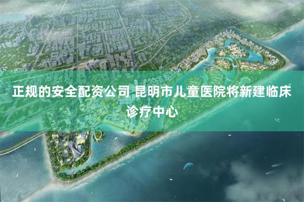 正规的安全配资公司 昆明市儿童医院将新建临床诊疗中心