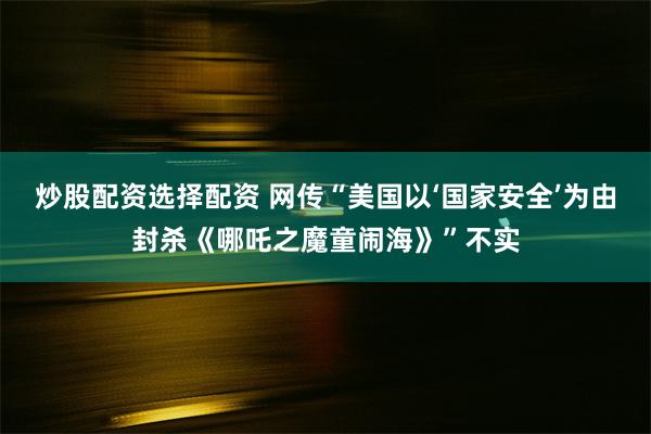 炒股配资选择配资 网传“美国以‘国家安全’为由封杀《哪吒之魔童闹海》”不实