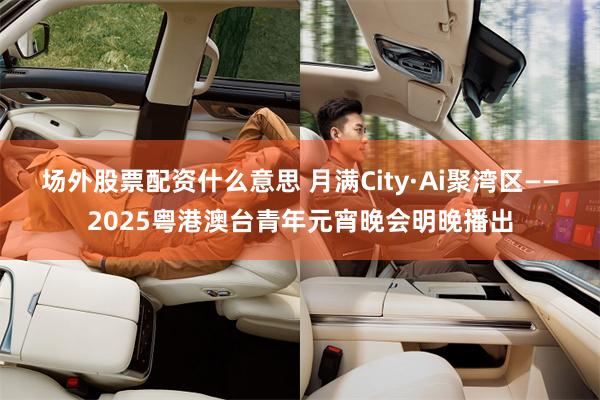 场外股票配资什么意思 月满City·Ai聚湾区——2025粤港澳台青年元宵晚会明晚播出