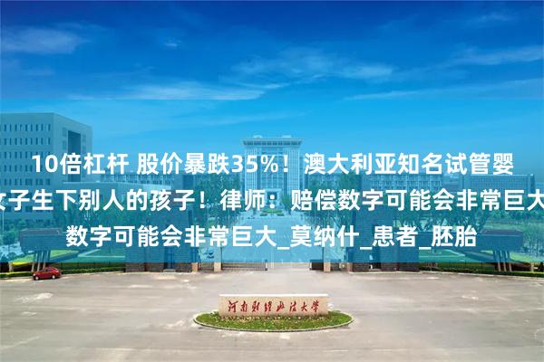 10倍杠杆 股价暴跌35%！澳大利亚知名试管婴儿公司犯错，导致女子生下别人的孩子！律师：赔偿数字可能会非常巨大_莫纳什_患者_胚胎