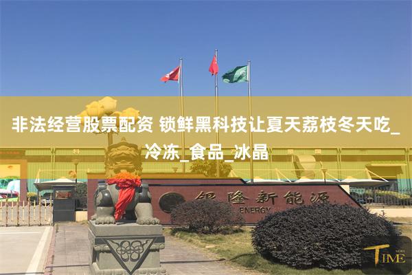 非法经营股票配资 锁鲜黑科技让夏天荔枝冬天吃_冷冻_食品_冰晶