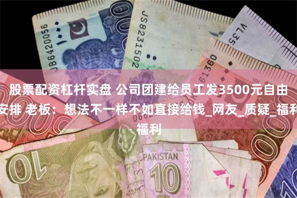 股票配资杠杆实盘 公司团建给员工发3500元自由安排 老板：想法不一样不如直接给钱_网友_质疑_福利