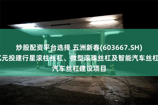 炒股配资平台选择 五洲新春(603667.SH)：拟15亿元投建行星滚柱丝杠、微型滚珠丝杠及智能汽车丝杠建设项目