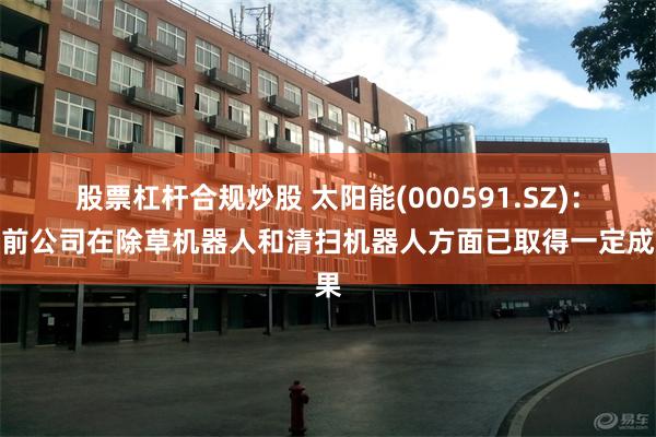 股票杠杆合规炒股 太阳能(000591.SZ)：目前公司在除草机器人和清扫机器人方面已取得一定成果