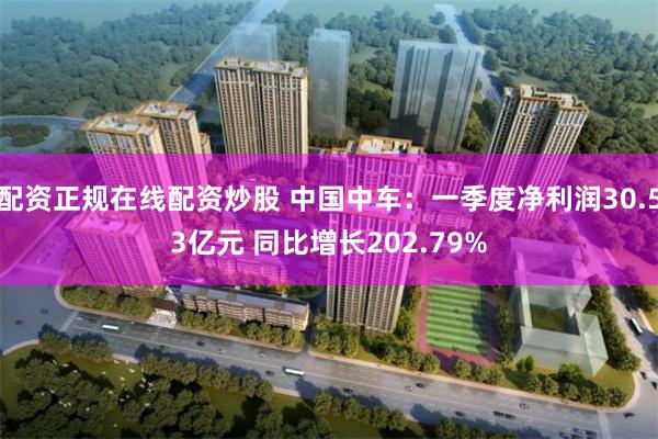 配资正规在线配资炒股 中国中车：一季度净利润30.53亿元 同比增长202.79%