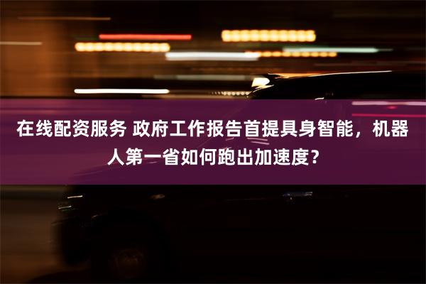 在线配资服务 政府工作报告首提具身智能，机器人第一省如何跑出加速度？