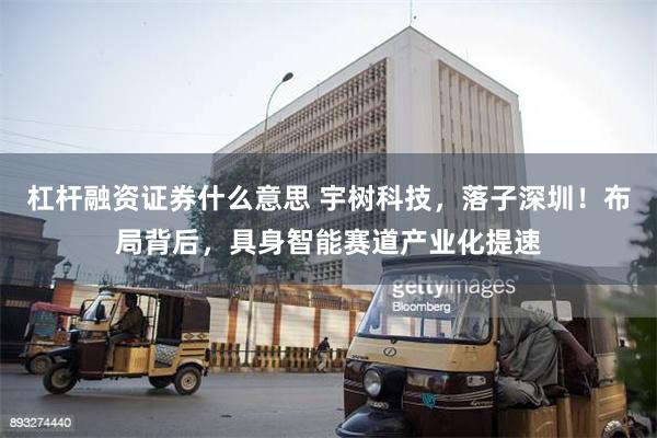 杠杆融资证券什么意思 宇树科技，落子深圳！布局背后，具身智能赛道产业化提速