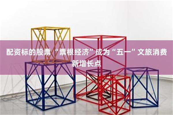 配资标的股票 “票根经济”成为“五一”文旅消费新增长点