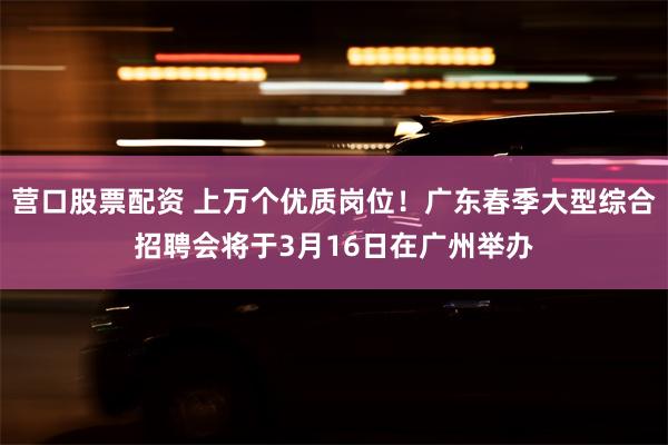 营口股票配资 上万个优质岗位！广东春季大型综合招聘会将于3月16日在广州举办