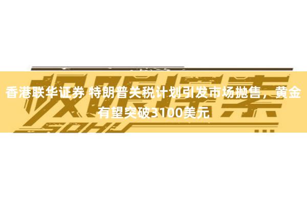 香港联华证券 特朗普关税计划引发市场抛售，黄金有望突破3100美元