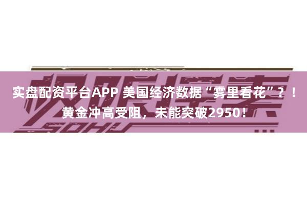 实盘配资平台APP 美国经济数据“雾里看花”？！黄金冲高受阻，未能突破2950！