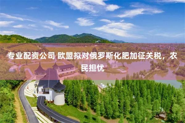 专业配资公司 欧盟拟对俄罗斯化肥加征关税，农民担忧