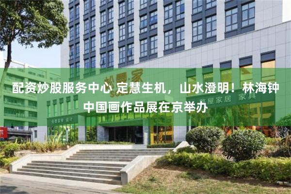 配资炒股服务中心 定慧生机，山水澄明！林海钟中国画作品展在京举办