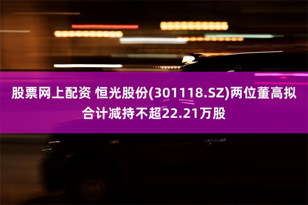 股票网上配资 恒光股份(301118.SZ)两位董高拟合计减持不超22.21万股