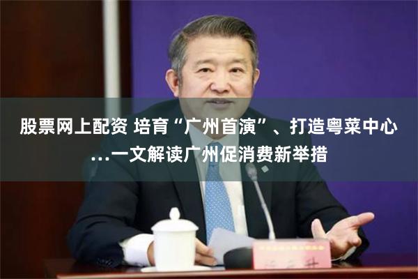 股票网上配资 培育“广州首演”、打造粤菜中心…一文解读广州促消费新举措