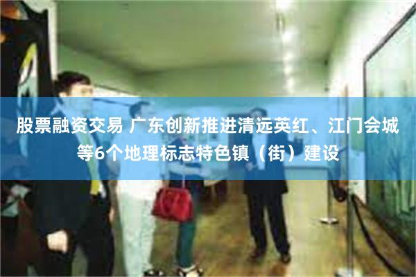 股票融资交易 广东创新推进清远英红、江门会城等6个地理标志特色镇（街）建设