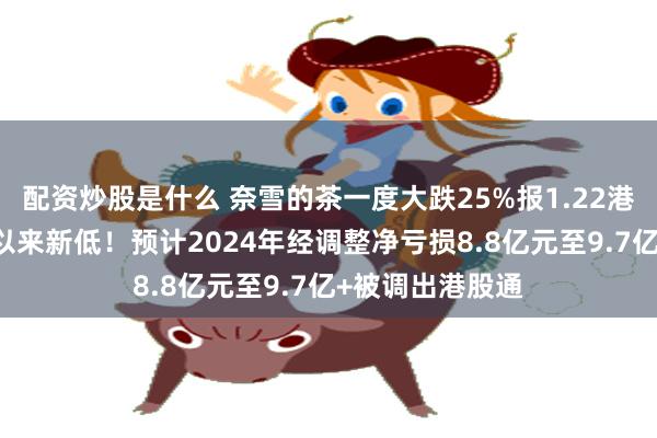 配资炒股是什么 奈雪的茶一度大跌25%报1.22港元，创2月7日以来新低！预计2024年经调整净亏损8.8亿元至9.7亿+被调出港股通