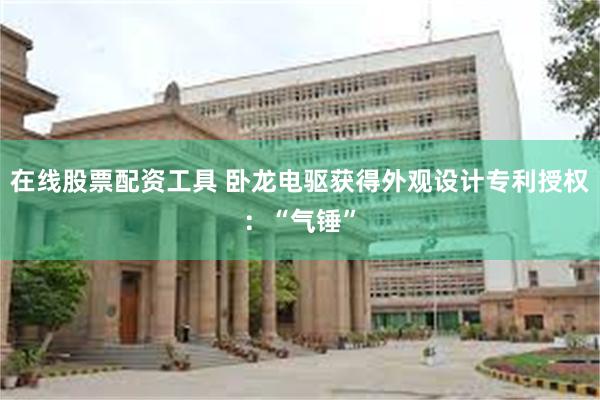 在线股票配资工具 卧龙电驱获得外观设计专利授权：“气锤”