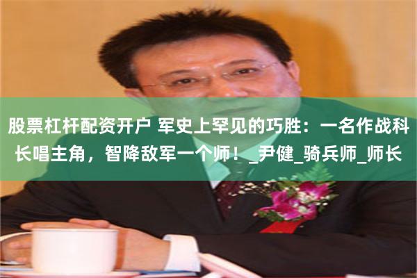股票杠杆配资开户 军史上罕见的巧胜：一名作战科长唱主角，智降敌军一个师！_尹健_骑兵师_师长