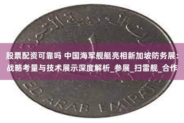 股票配资可靠吗 中国海军舰艇亮相新加坡防务展：战略考量与技术展示深度解析_参展_扫雷舰_合作