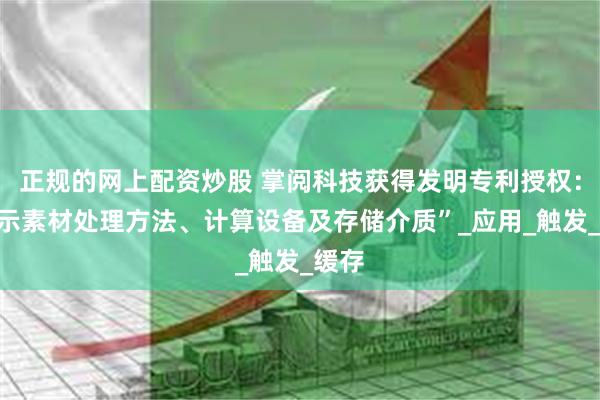 正规的网上配资炒股 掌阅科技获得发明专利授权：“展示素材处理方法、计算设备及存储介质”_应用_触发_缓存