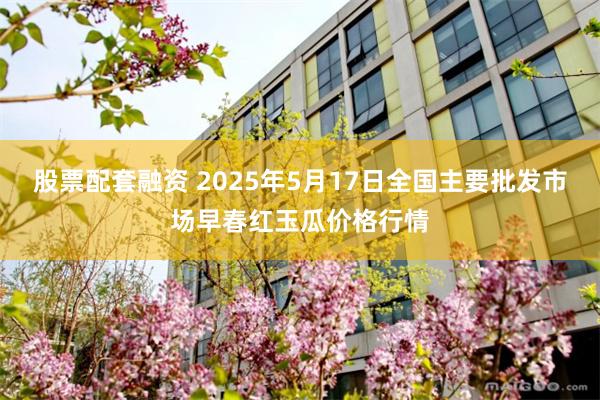 股票配套融资 2025年5月17日全国主要批发市场早春红玉瓜价格行情