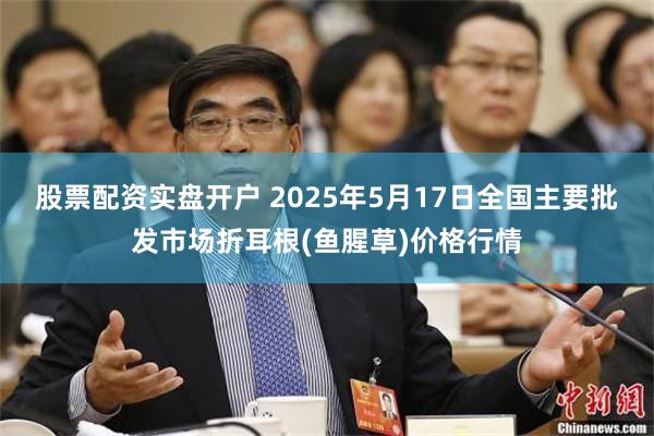 股票配资实盘开户 2025年5月17日全国主要批发市场折耳根(鱼腥草)价格行情