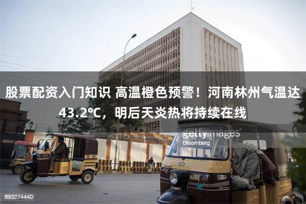 股票配资入门知识 高温橙色预警！河南林州气温达43.2℃，明后天炎热将持续在线