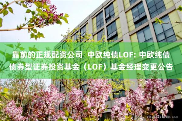 靠前的正规配资公司  中欧纯债LOF: 中欧纯债债券型证券投资基金（LOF）基金经理变更公告