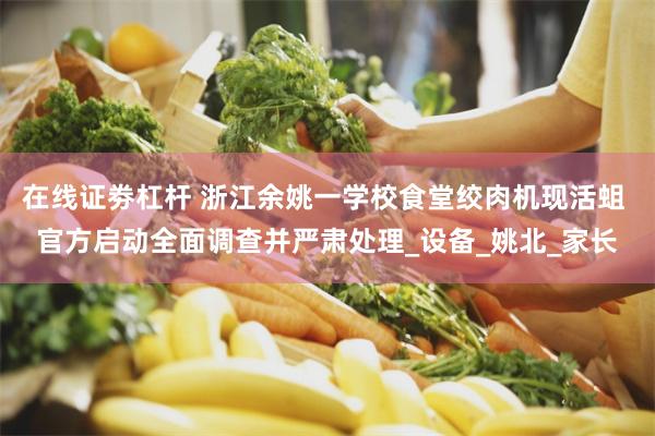 在线证劵杠杆 浙江余姚一学校食堂绞肉机现活蛆 官方启动全面调查并严肃处理_设备_姚北_家长