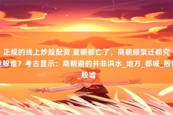 正规的线上炒股配资 夏朝都亡了，商朝频繁迁都究竟躲谁？考古显示：商朝避的并非洪水_地方_都城_殷墟