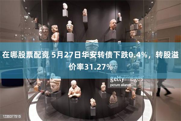 在哪股票配资 5月27日华安转债下跌0.4%，转股溢价率31.27%