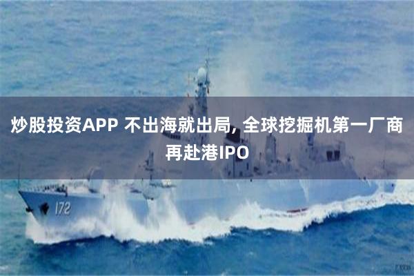 炒股投资APP 不出海就出局, 全球挖掘机第一厂商再赴港IPO