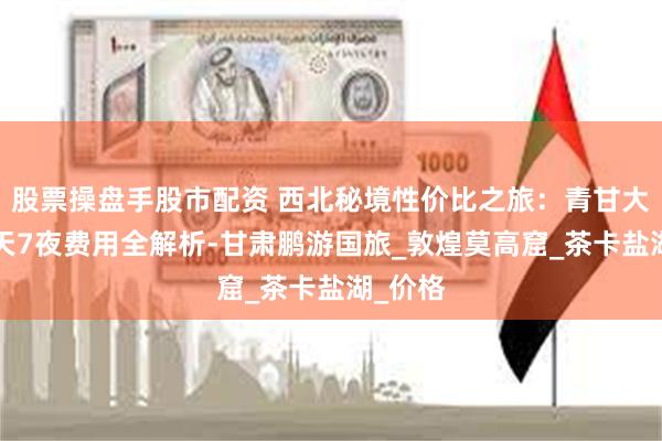 股票操盘手股市配资 西北秘境性价比之旅：青甘大环线8天7夜费用全解析-甘肃鹏游国旅_敦煌莫高窟_茶卡盐湖_价格