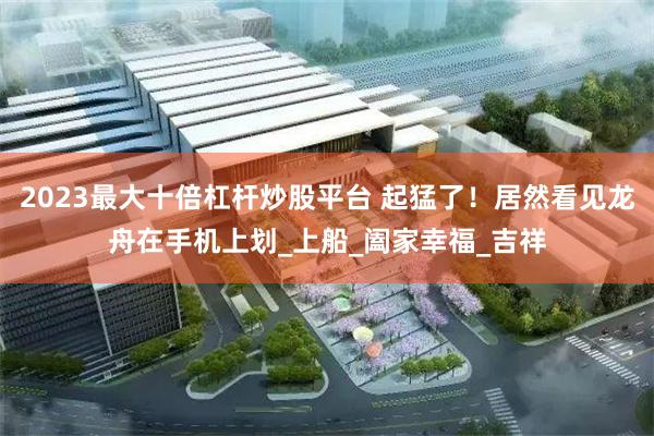 2023最大十倍杠杆炒股平台 起猛了！居然看见龙舟在手机上划_上船_阖家幸福_吉祥