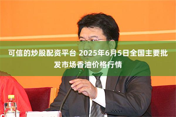 可信的炒股配资平台 2025年6月5日全国主要批发市场香油价格行情