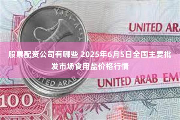 股票配资公司有哪些 2025年6月5日全国主要批发市场食用盐价格行情