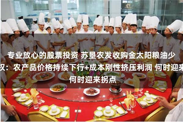 专业放心的股票投资 苏垦农发收购金太阳粮油少数股权：农产品价格持续下行+成本刚性挤压利润 何时迎来拐点