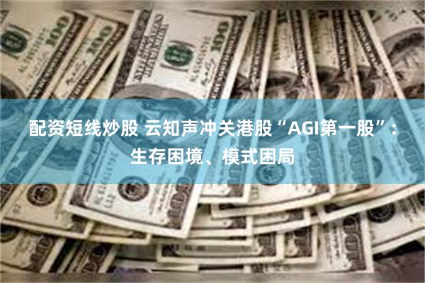 配资短线炒股 云知声冲关港股“AGI第一股”：生存困境、模式困局