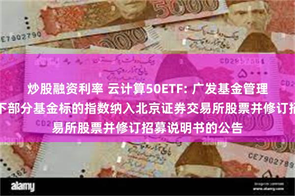 炒股融资利率 云计算50ETF: 广发基金管理有限公司关于旗下部分基金标的指数纳入北京证券交易所股票并修订招募说明书的公告