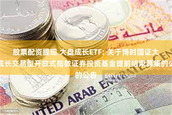 股票配资提现 大盘成长ETF: 关于博时国证大盘成长交易型开放式指数证券投资基金提前结束募集的公告