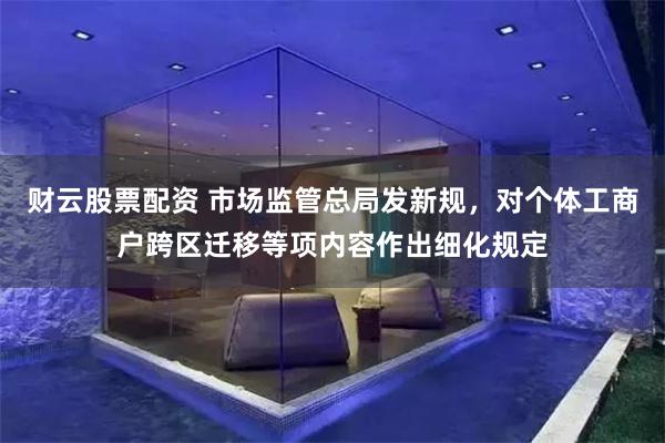 财云股票配资 市场监管总局发新规，对个体工商户跨区迁移等项内容作出细化规定