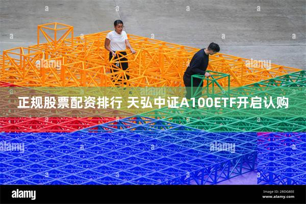 正规股票配资排行 天弘中证A100ETF开启认购