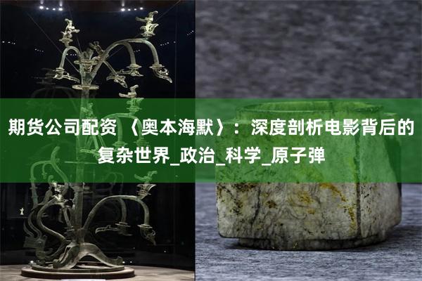 期货公司配资 〈奥本海默〉：深度剖析电影背后的复杂世界_政治_科学_原子弹
