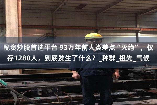 配资炒股首选平台 93万年前人类差点“灭绝”，仅存1280人，到底发生了什么？_种群_祖先_气候