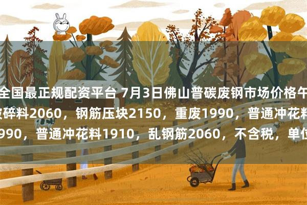 全国最正规配资平台 7月3日佛山普碳废钢市场价格午后涨20-30，一级破碎料2060，钢筋压块2150，重废1990，普通冲花料1910，乱钢筋2060，不含税，单位：元/吨。