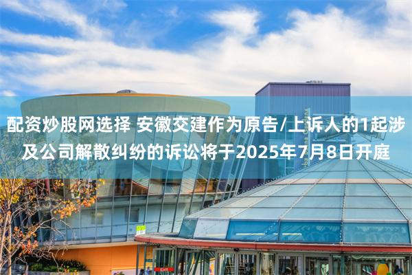 配资炒股网选择 安徽交建作为原告/上诉人的1起涉及公司解散纠纷的诉讼将于2025年7月8日开庭