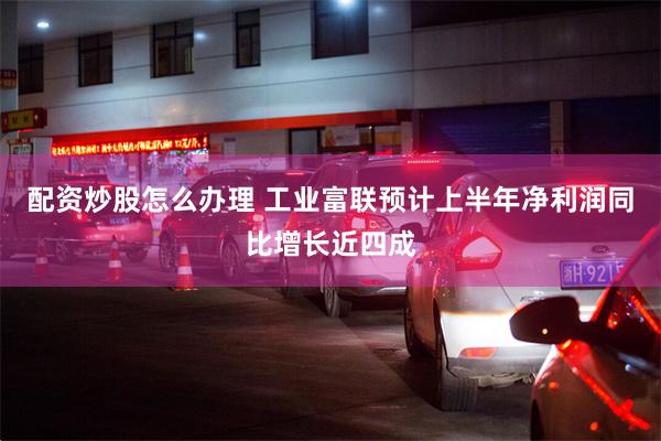 配资炒股怎么办理 工业富联预计上半年净利润同比增长近四成