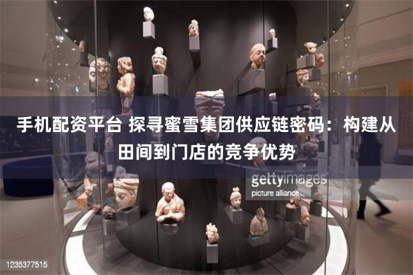 手机配资平台 探寻蜜雪集团供应链密码：构建从田间到门店的竞争优势